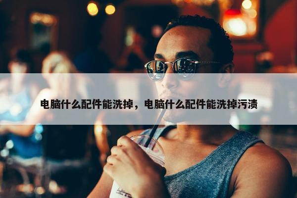 电脑什么配件能洗掉，电脑什么配件能洗掉污渍