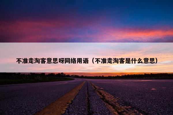 不准走淘客意思呀网络用语（不准走淘客是什么意思）