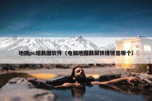 地图pc端截图软件（电脑地图截屏快捷键是哪个）