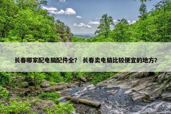 长春哪家配电脑配件全？ 长春卖电脑比较便宜的地方？
