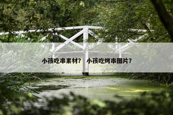 小孩吃串素材？ 小孩吃烤串图片？