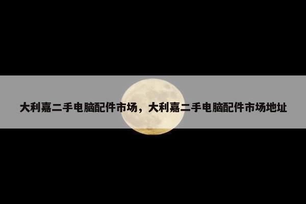 大利嘉二手电脑配件市场，大利嘉二手电脑配件市场地址
