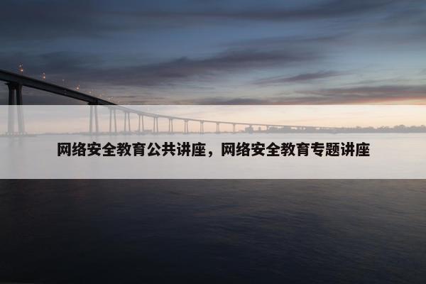网络安全教育公共讲座，网络安全教育专题讲座