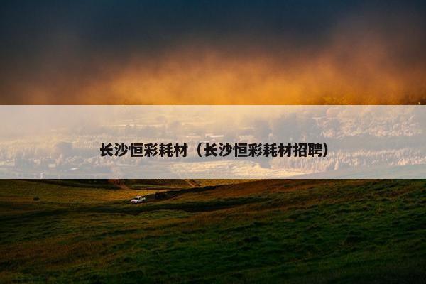 长沙恒彩耗材（长沙恒彩耗材招聘）