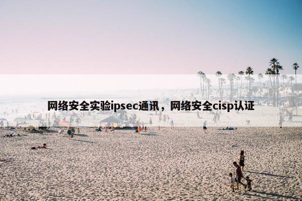网络安全实验ipsec通讯，网络安全cisp认证