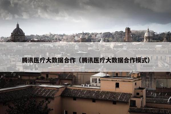 腾讯医疗大数据合作（腾讯医疗大数据合作模式）