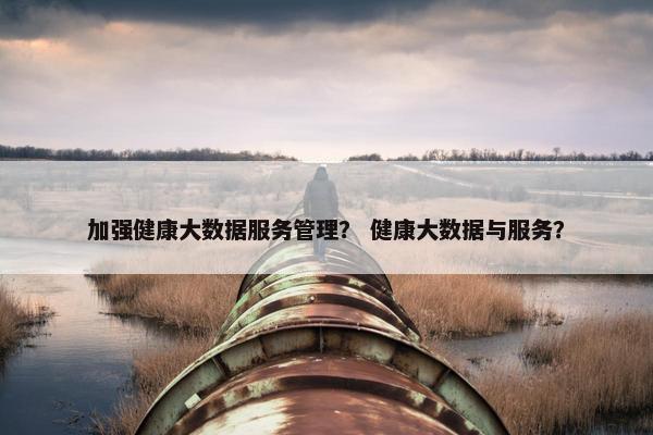 加强健康大数据服务管理？ 健康大数据与服务？