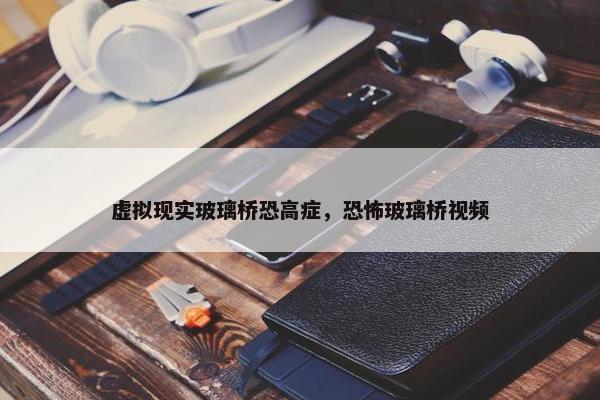 虚拟现实玻璃桥恐高症，恐怖玻璃桥视频