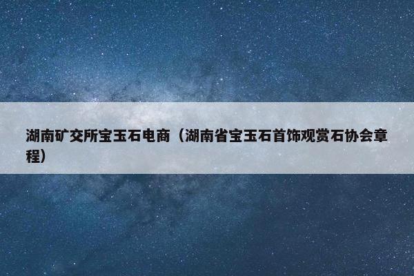 湖南矿交所宝玉石电商（湖南省宝玉石首饰观赏石协会章程）