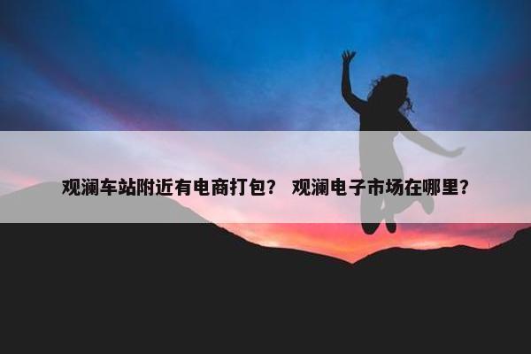 观澜车站附近有电商打包？ 观澜电子市场在哪里？