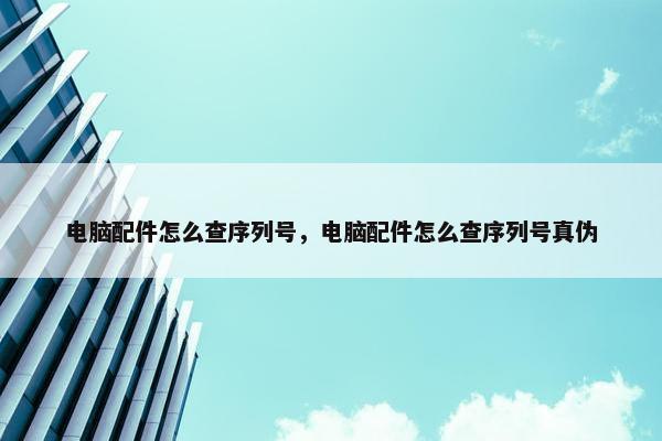 电脑配件怎么查序列号，电脑配件怎么查序列号真伪