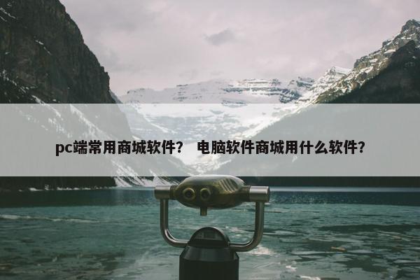 pc端常用商城软件？ 电脑软件商城用什么软件？