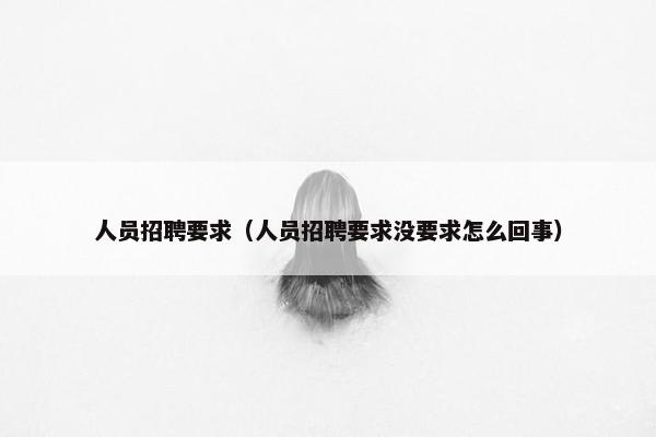 人员招聘要求（人员招聘要求没要求怎么回事）