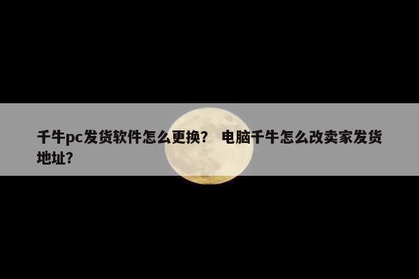 千牛pc发货软件怎么更换？ 电脑千牛怎么改卖家发货地址？