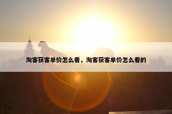 淘客获客单价怎么看，淘客获客单价怎么看的