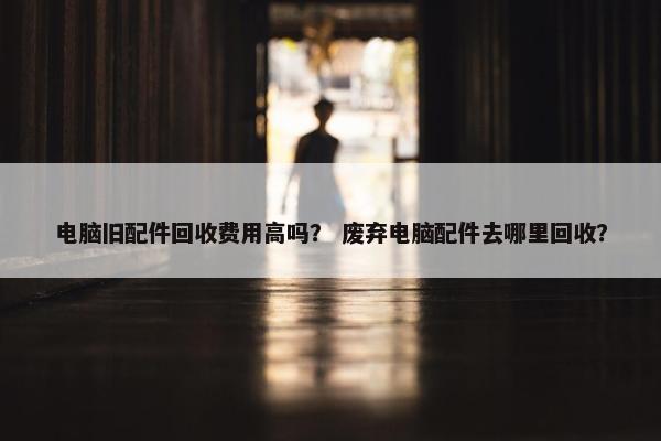 电脑旧配件回收费用高吗？ 废弃电脑配件去哪里回收？