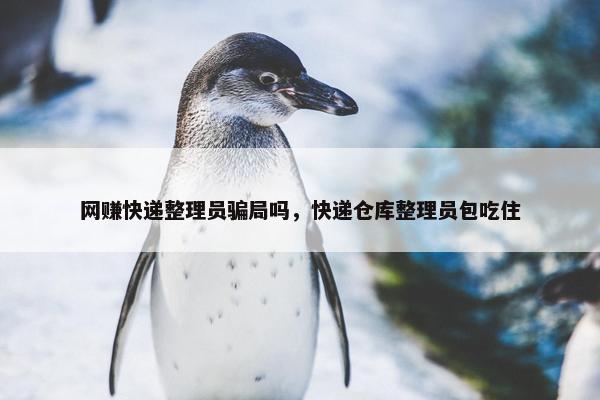网赚快递整理员骗局吗，快递仓库整理员包吃住