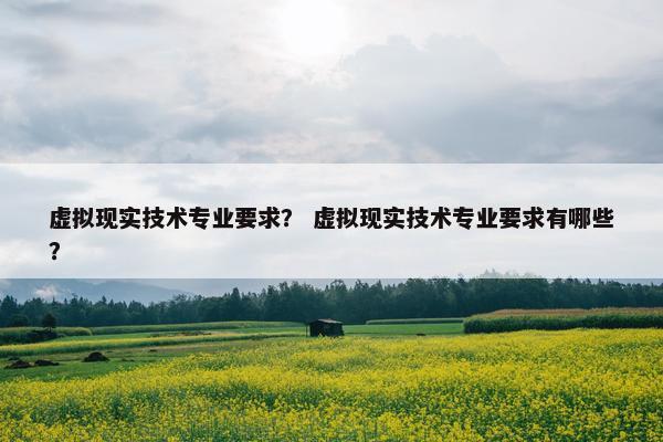 虚拟现实技术专业要求？ 虚拟现实技术专业要求有哪些？