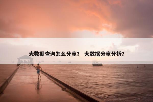 大数据查询怎么分享？ 大数据分享分析？