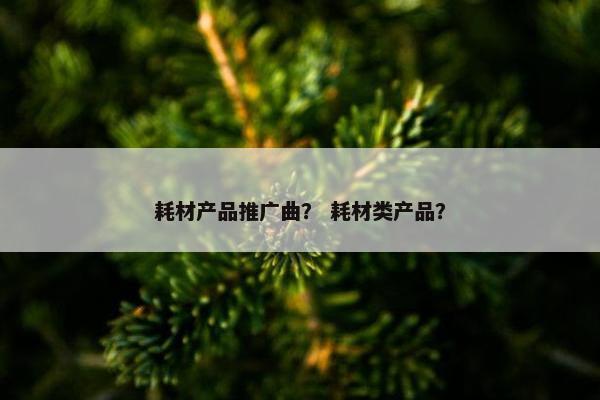 耗材产品推广曲？ 耗材类产品？