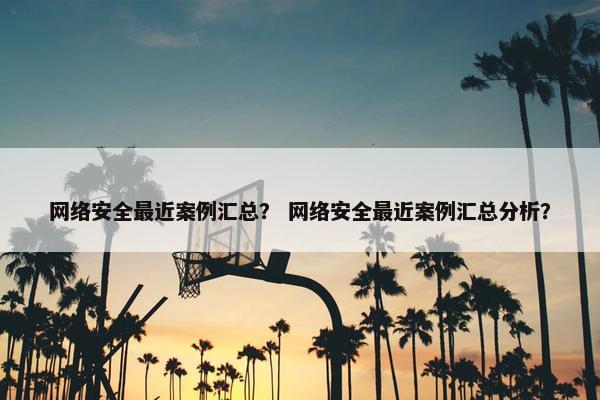 网络安全最近案例汇总？ 网络安全最近案例汇总分析？