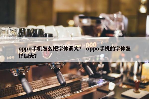 oppo手机怎么把字体调大？ oppo手机的字体怎样调大？