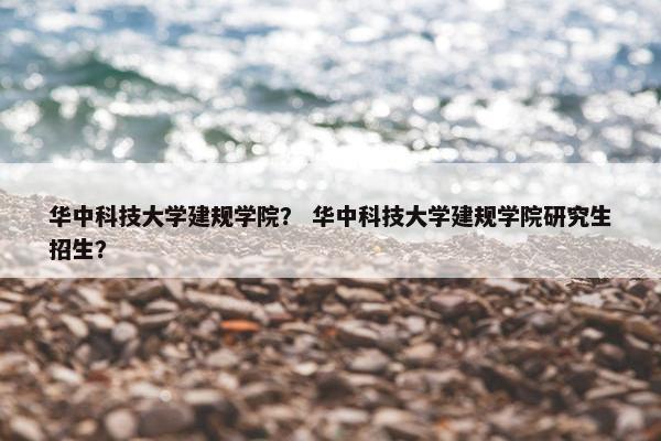 华中科技大学建规学院？ 华中科技大学建规学院研究生招生？