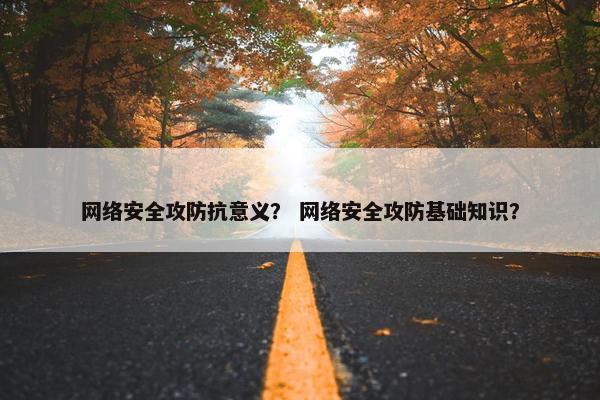 网络安全攻防抗意义？ 网络安全攻防基础知识？