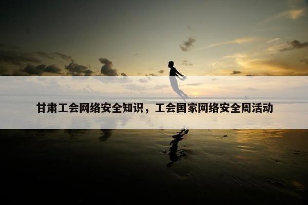 甘肃工会网络安全知识，工会国家网络安全周活动