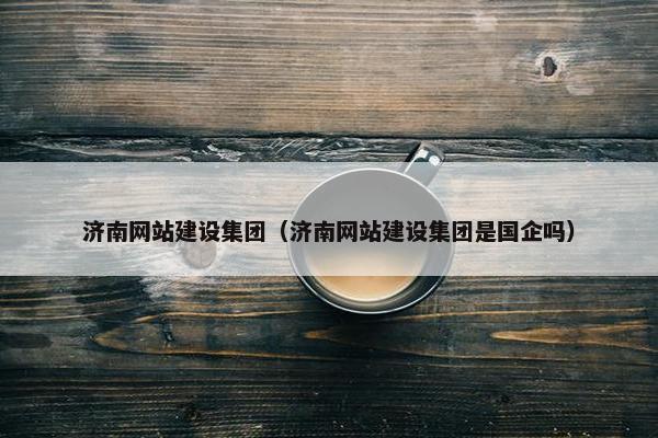 济南网站建设集团（济南网站建设集团是国企吗）