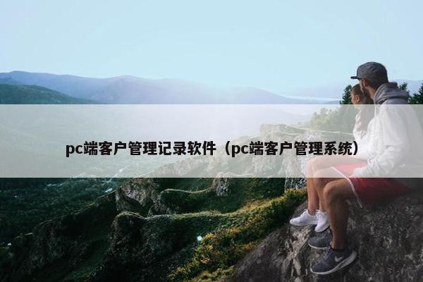 pc端客户管理记录软件(pc端客户管理系统) pc端客户管理记录软件(pc端客户管理系统)