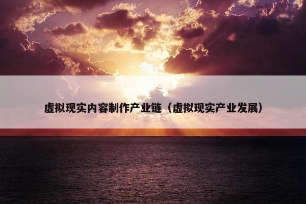 虚拟现实内容制作产业链（虚拟现实产业发展）