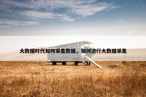 大数据时代如何采集数据，如何进行大数据采集