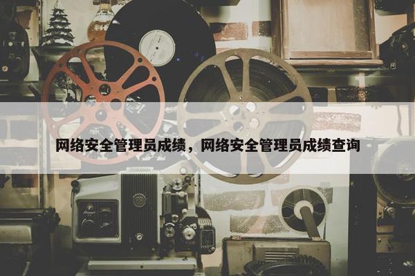 网络安全管理员成绩，网络安全管理员成绩查询