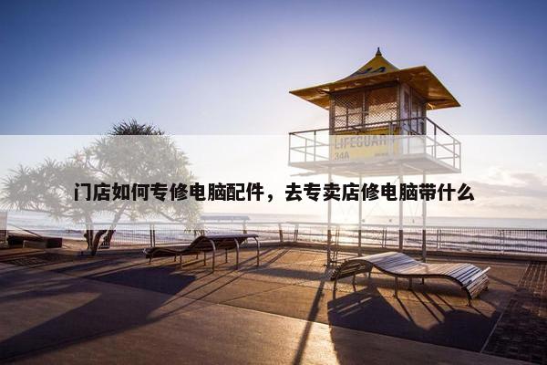 门店如何专修电脑配件，去专卖店修电脑带什么