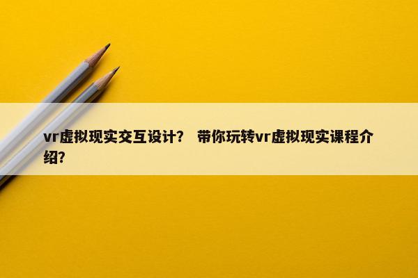 vr虚拟现实交互设计？ 带你玩转vr虚拟现实课程介绍？