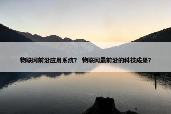 物联网前沿应用系统？ 物联网最前沿的科技成果？