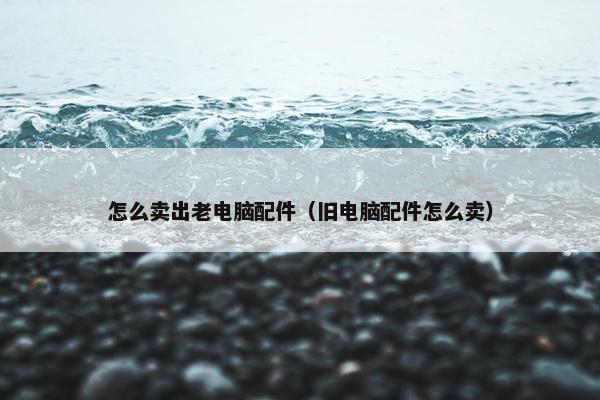 怎么卖出老电脑配件（旧电脑配件怎么卖）