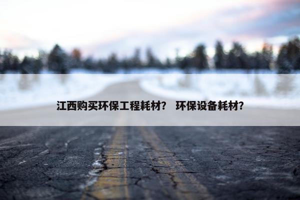 江西购买环保工程耗材？ 环保设备耗材？
