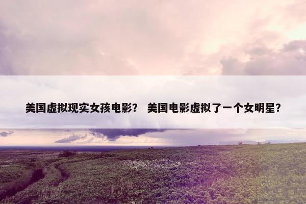 美国虚拟现实女孩电影？ 美国电影虚拟了一个女明星？