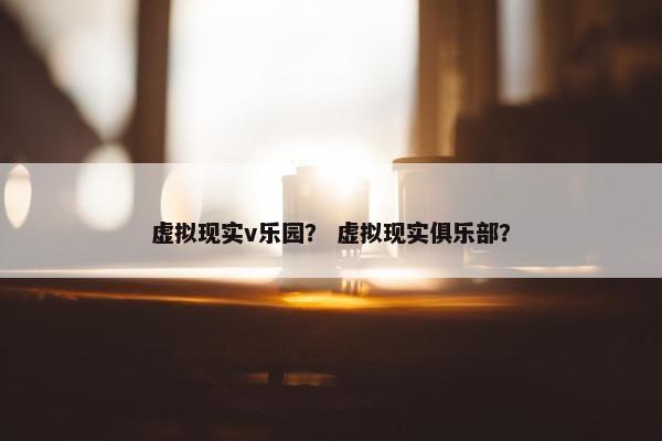虚拟现实v乐园？ 虚拟现实俱乐部？