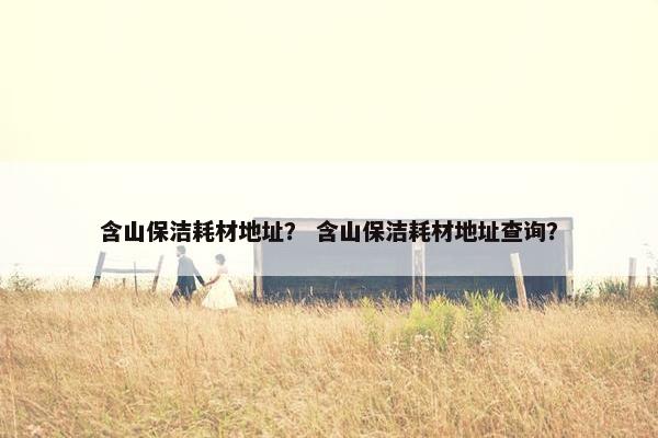 含山保洁耗材地址？ 含山保洁耗材地址查询？