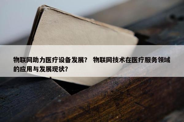 物联网助力医疗设备发展？ 物联网技术在医疗服务领域的应用与发展现状？