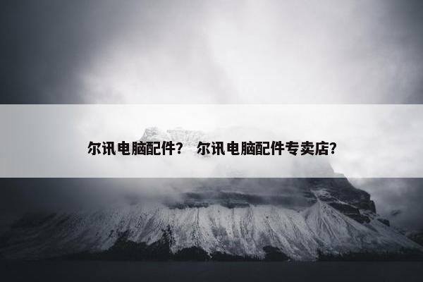 尔讯电脑配件？ 尔讯电脑配件专卖店？
