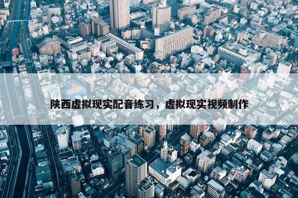 陕西虚拟现实配音练习，虚拟现实视频制作