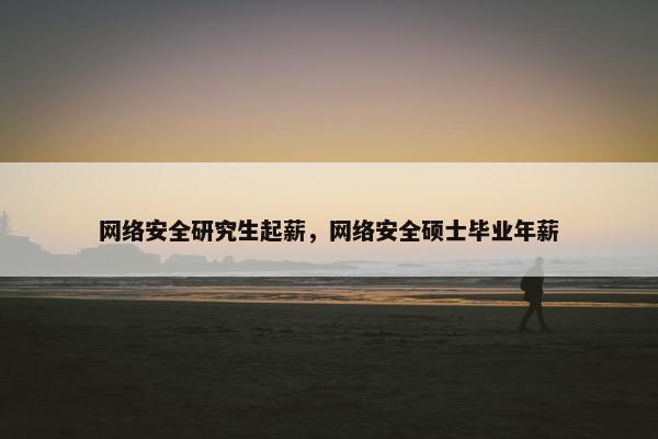 网络安全研究生起薪，网络安全硕士毕业年薪