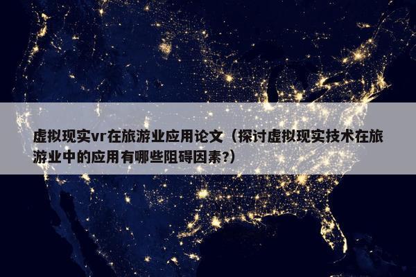 虚拟现实vr在旅游业应用论文（探讨虚拟现实技术在旅游业中的应用有哪些阻碍因素?）
