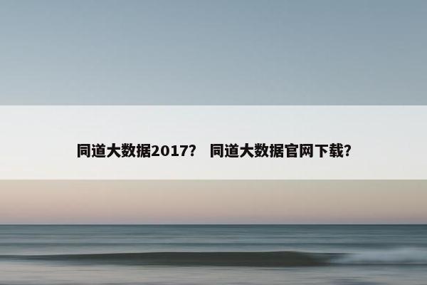 同道大数据2017？ 同道大数据官网下载？