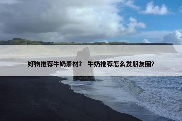 好物推荐牛奶素材？ 牛奶推荐怎么发朋友圈？