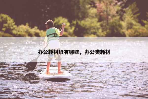 办公耗材纸有哪些，办公类耗材